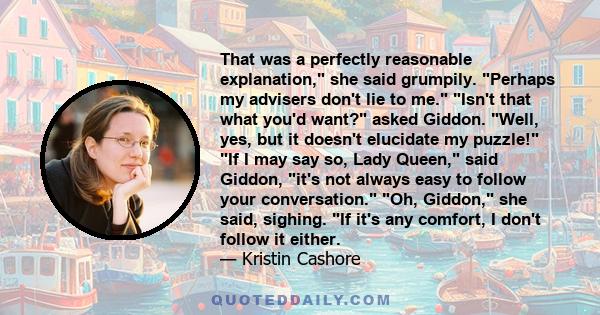 That was a perfectly reasonable explanation, she said grumpily. Perhaps my advisers don't lie to me. Isn't that what you'd want? asked Giddon. Well, yes, but it doesn't elucidate my puzzle! If I may say so, Lady Queen,