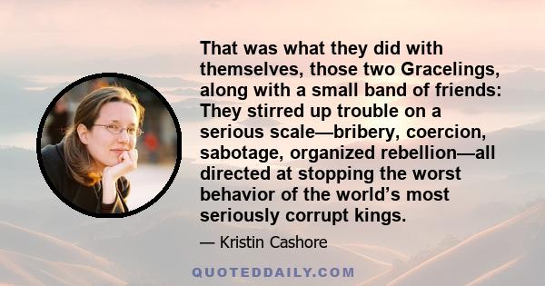 That was what they did with themselves, those two Gracelings, along with a small band of friends: They stirred up trouble on a serious scale—bribery, coercion, sabotage, organized rebellion—all directed at stopping the