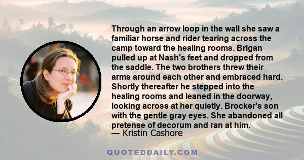 Through an arrow loop in the wall she saw a familiar horse and rider tearing across the camp toward the healing rooms. Brigan pulled up at Nash's feet and dropped from the saddle. The two brothers threw their arms