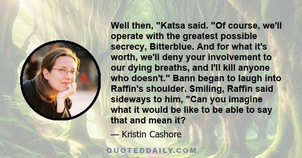 Well then, Katsa said. Of course, we'll operate with the greatest possible secrecy, Bitterblue. And for what it's worth, we'll deny your involvement to our dying breaths, and I'll kill anyone who doesn't. Bann began to