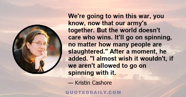 We're going to win this war, you know, now that our army's together. But the world doesn't care who wins. It'll go on spinning, no matter how many people are slaughtered. After a moment, he added. I almost wish it