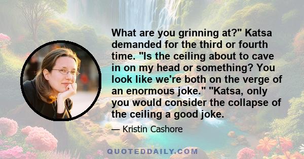 What are you grinning at? Katsa demanded for the third or fourth time. Is the ceiling about to cave in on my head or something? You look like we're both on the verge of an enormous joke. Katsa, only you would consider