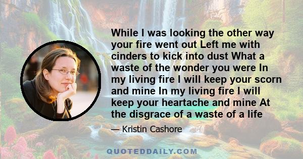 While I was looking the other way your fire went out Left me with cinders to kick into dust What a waste of the wonder you were In my living fire I will keep your scorn and mine In my living fire I will keep your