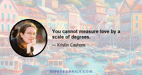 You cannot measure love by a scale of degrees.