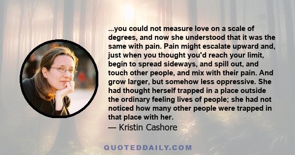 ...you could not measure love on a scale of degrees, and now she understood that it was the same with pain. Pain might escalate upward and, just when you thought you'd reach your limit, begin to spread sideways, and