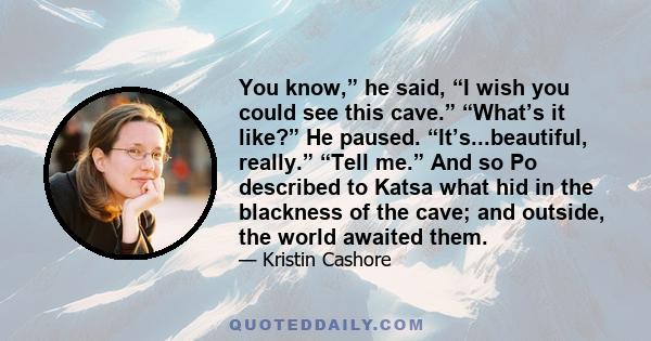 You know,” he said, “I wish you could see this cave.” “What’s it like?” He paused. “It’s...beautiful, really.” “Tell me.” And so Po described to Katsa what hid in the blackness of the cave; and outside, the world