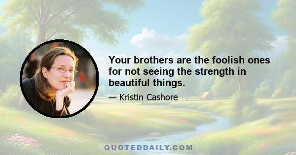 Your brothers are the foolish ones for not seeing the strength in beautiful things.