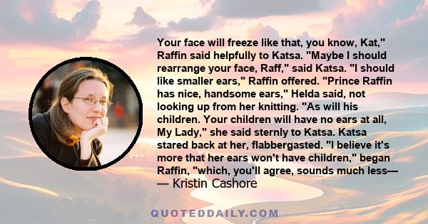 Your face will freeze like that, you know, Kat, Raffin said helpfully to Katsa. Maybe I should rearrange your face, Raff, said Katsa. I should like smaller ears, Raffin offered. Prince Raffin has nice, handsome ears,