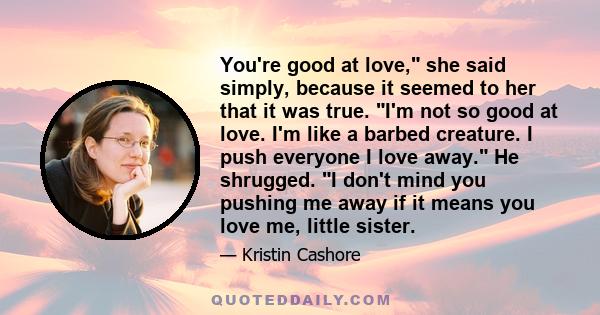 You're good at love, she said simply, because it seemed to her that it was true. I'm not so good at love. I'm like a barbed creature. I push everyone I love away. He shrugged. I don't mind you pushing me away if it