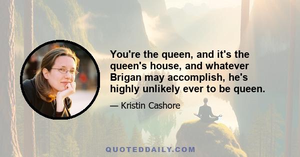 You're the queen, and it's the queen's house, and whatever Brigan may accomplish, he's highly unlikely ever to be queen.