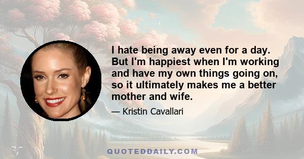 I hate being away even for a day. But I'm happiest when I'm working and have my own things going on, so it ultimately makes me a better mother and wife.