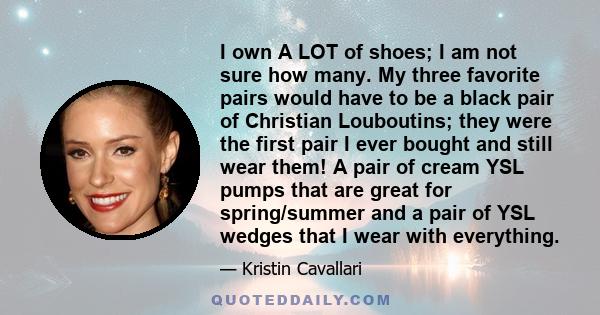 I own A LOT of shoes; I am not sure how many. My three favorite pairs would have to be a black pair of Christian Louboutins; they were the first pair I ever bought and still wear them! A pair of cream YSL pumps that are 