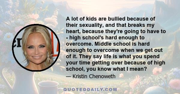 A lot of kids are bullied because of their sexuality, and that breaks my heart, because they're going to have to - high school's hard enough to overcome. Middle school is hard enough to overcome when we get out of it.