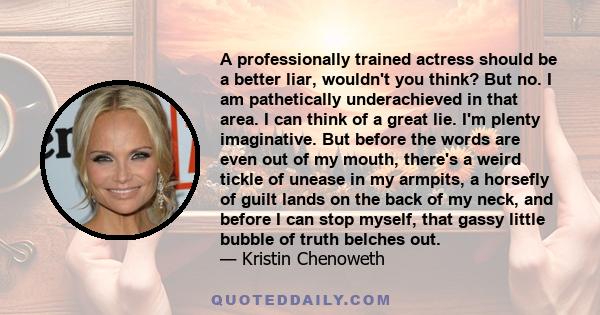 A professionally trained actress should be a better liar, wouldn't you think? But no. I am pathetically underachieved in that area. I can think of a great lie. I'm plenty imaginative. But before the words are even out