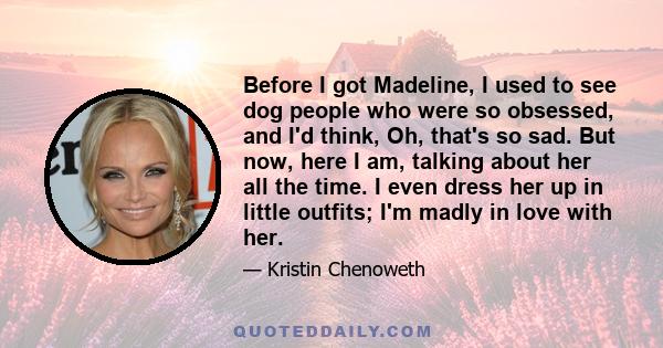 Before I got Madeline, I used to see dog people who were so obsessed, and I'd think, Oh, that's so sad. But now, here I am, talking about her all the time. I even dress her up in little outfits; I'm madly in love with