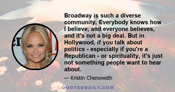 Broadway is such a diverse community. Everybody knows how I believe, and everyone believes, and it's not a big deal. But in Hollywood, if you talk about politics - especially if you're a Republican - or spirituality,