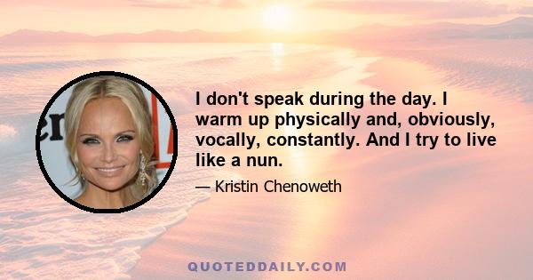 I don't speak during the day. I warm up physically and, obviously, vocally, constantly. And I try to live like a nun.