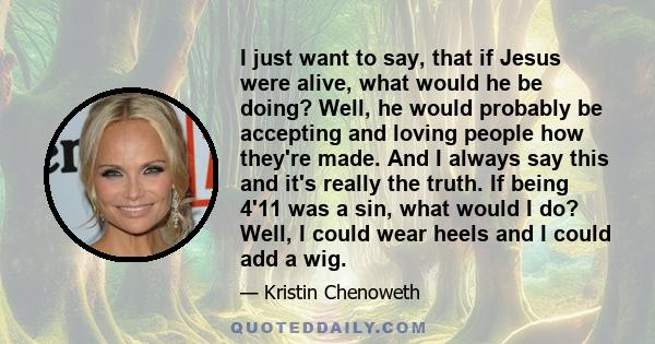 I just want to say, that if Jesus were alive, what would he be doing? Well, he would probably be accepting and loving people how they're made. And I always say this and it's really the truth. If being 4'11 was a sin,