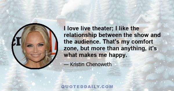 I love live theater; I like the relationship between the show and the audience. That's my comfort zone, but more than anything, it's what makes me happy.