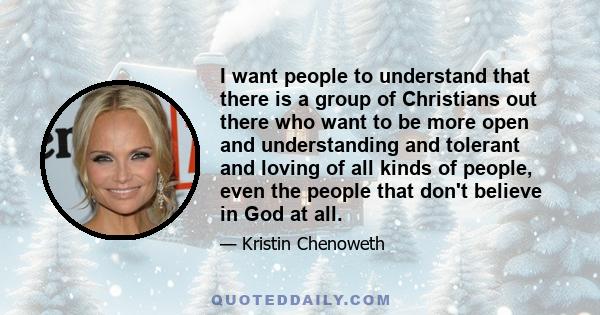 I want people to understand that there is a group of Christians out there who want to be more open and understanding and tolerant and loving of all kinds of people, even the people that don't believe in God at all.