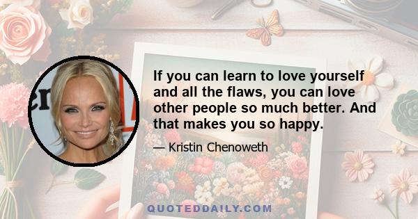 If you can learn to love yourself and all the flaws, you can love other people so much better. And that makes you so happy.