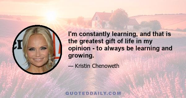 I'm constantly learning, and that is the greatest gift of life in my opinion - to always be learning and growing.