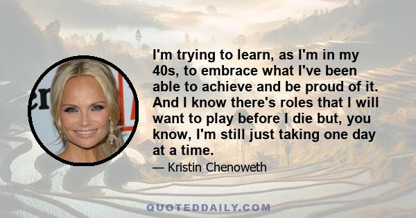 I'm trying to learn, as I'm in my 40s, to embrace what I've been able to achieve and be proud of it. And I know there's roles that I will want to play before I die but, you know, I'm still just taking one day at a time.