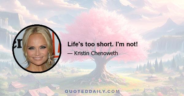 Life's too short. I'm not!