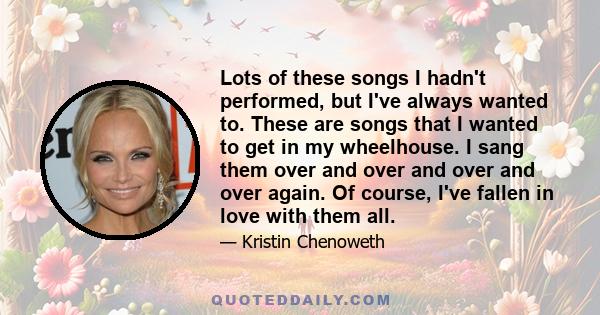 Lots of these songs I hadn't performed, but I've always wanted to. These are songs that I wanted to get in my wheelhouse. I sang them over and over and over and over again. Of course, I've fallen in love with them all.