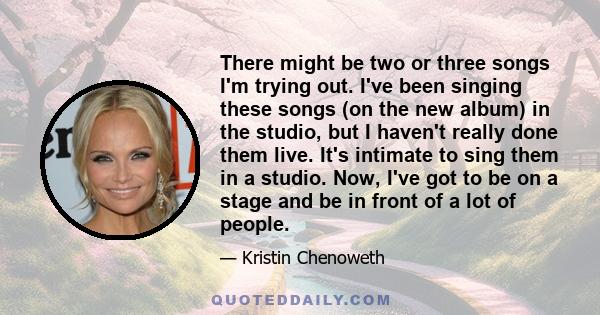 There might be two or three songs I'm trying out. I've been singing these songs (on the new album) in the studio, but I haven't really done them live. It's intimate to sing them in a studio. Now, I've got to be on a