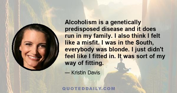 Alcoholism is a genetically predisposed disease and it does run in my family. I also think I felt like a misfit. I was in the South, everybody was blonde. I just didn't feel like I fitted in. It was sort of my way of