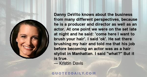 Danny DeVito knows about the business from many different perspectives, because he is a producer and director as well as an actor. At one point we were on the set late at night and he said: 'come here I want to brush