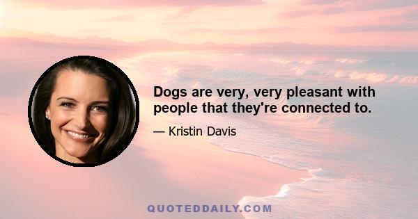 Dogs are very, very pleasant with people that they're connected to.