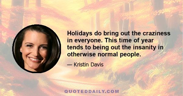 Holidays do bring out the craziness in everyone. This time of year tends to being out the insanity in otherwise normal people.