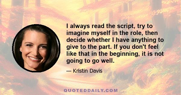 I always read the script, try to imagine myself in the role, then decide whether I have anything to give to the part. If you don't feel like that in the beginning, it is not going to go well.