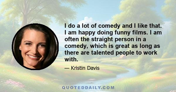 I do a lot of comedy and I like that. I am happy doing funny films. I am often the straight person in a comedy, which is great as long as there are talented people to work with.