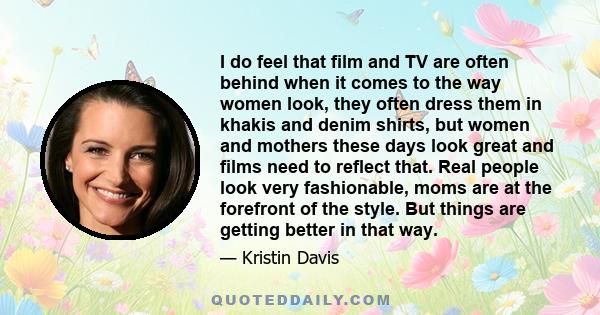 I do feel that film and TV are often behind when it comes to the way women look, they often dress them in khakis and denim shirts, but women and mothers these days look great and films need to reflect that. Real people