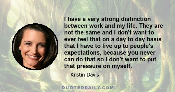 I have a very strong distinction between work and my life. They are not the same and I don't want to ever feel that on a day to day basis that I have to live up to people's expectations, because you never can do that so 