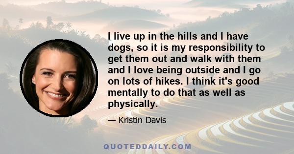 I live up in the hills and I have dogs, so it is my responsibility to get them out and walk with them and I love being outside and I go on lots of hikes. I think it's good mentally to do that as well as physically.