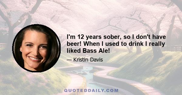 I'm 12 years sober, so I don't have beer! When I used to drink I really liked Bass Ale!