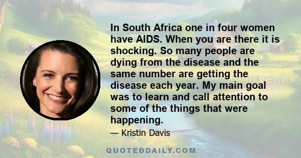 In South Africa one in four women have AIDS. When you are there it is shocking. So many people are dying from the disease and the same number are getting the disease each year. My main goal was to learn and call