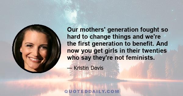 Our mothers' generation fought so hard to change things and we're the first generation to benefit. And now you get girls in their twenties who say they're not feminists.