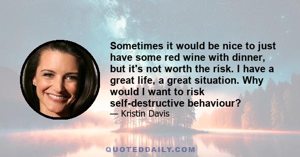 Sometimes it would be nice to just have some red wine with dinner, but it's not worth the risk. I have a great life, a great situation. Why would I want to risk self-destructive behaviour?