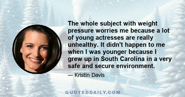 The whole subject with weight pressure worries me because a lot of young actresses are really unhealthy. It didn't happen to me when I was younger because I grew up in South Carolina in a very safe and secure