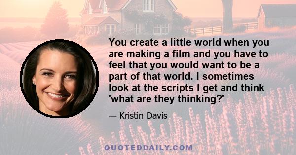 You create a little world when you are making a film and you have to feel that you would want to be a part of that world. I sometimes look at the scripts I get and think 'what are they thinking?'