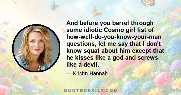 And before you barrel through some idiotic Cosmo girl list of how-well-do-you-know-your-man questions, let me say that I don't know squat about him except that he kisses like a god and screws like a devil.