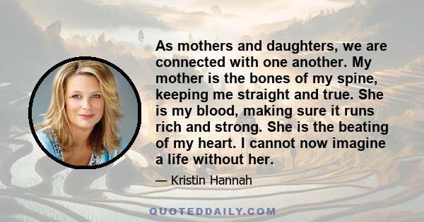 As mothers and daughters, we are connected with one another. My mother is the bones of my spine, keeping me straight and true. She is my blood, making sure it runs rich and strong. She is the beating of my heart. I