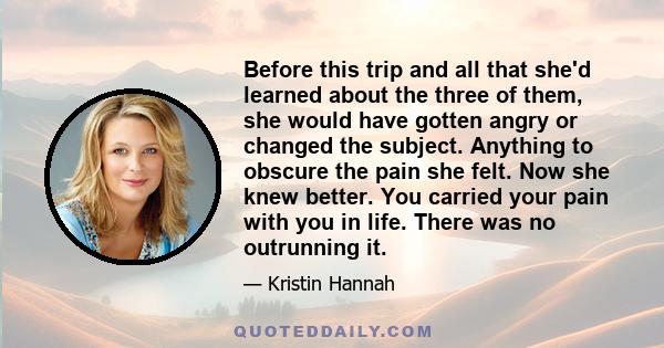 Before this trip and all that she'd learned about the three of them, she would have gotten angry or changed the subject. Anything to obscure the pain she felt. Now she knew better. You carried your pain with you in