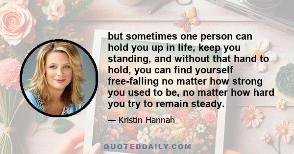 but sometimes one person can hold you up in life, keep you standing, and without that hand to hold, you can find yourself free-falling no matter how strong you used to be, no matter how hard you try to remain steady.