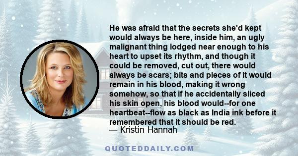 He was afraid that the secrets she'd kept would always be here, inside him, an ugly malignant thing lodged near enough to his heart to upset its rhythm, and though it could be removed, cut out, there would always be